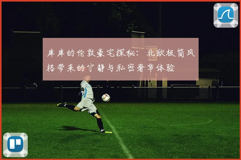 库库的伦敦豪宅探秘：北欧极简风格带来的宁静与私密奢华体验
