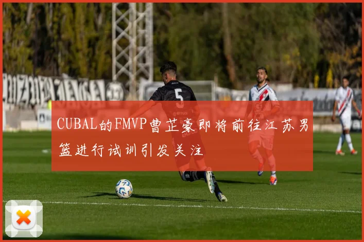CUBAL的FMVP曹芷豪即将前往江苏男篮进行试训引发关注