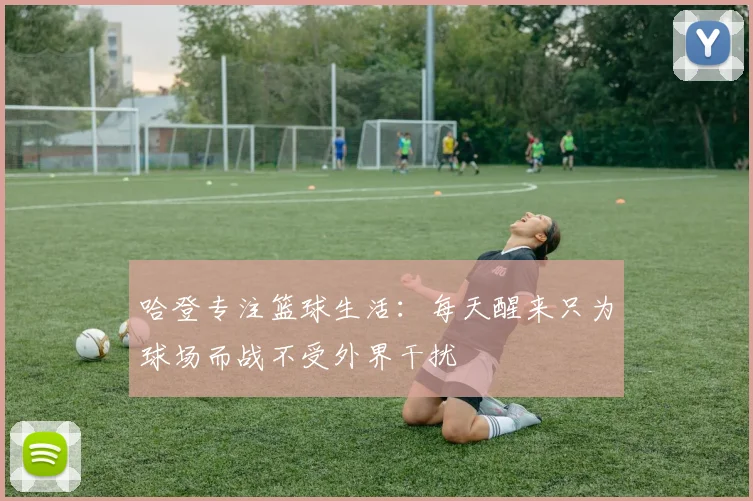 哈登专注篮球生活：每天醒来只为球场而战不受外界干扰