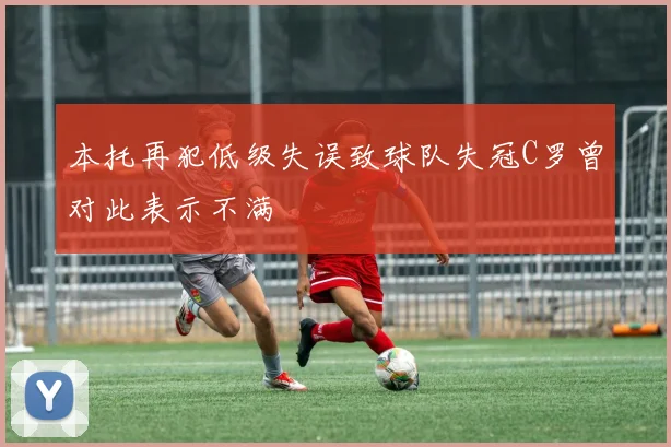 本托再犯低级失误致球队失冠C罗曾对此表示不满