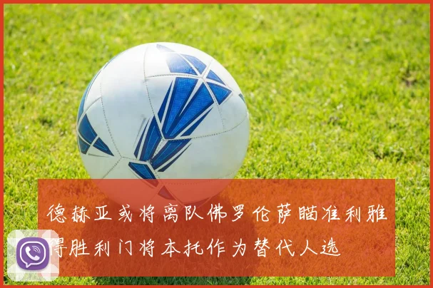 德赫亚或将离队佛罗伦萨瞄准利雅得胜利门将本托作为替代人选
