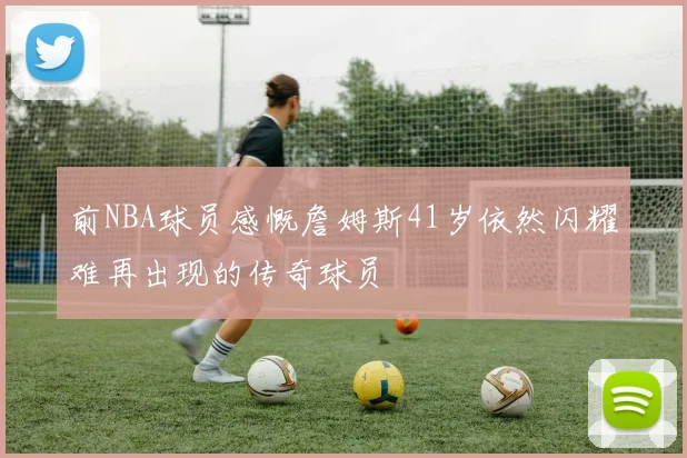 前NBA球员感慨詹姆斯41岁依然闪耀难再出现的传奇球员