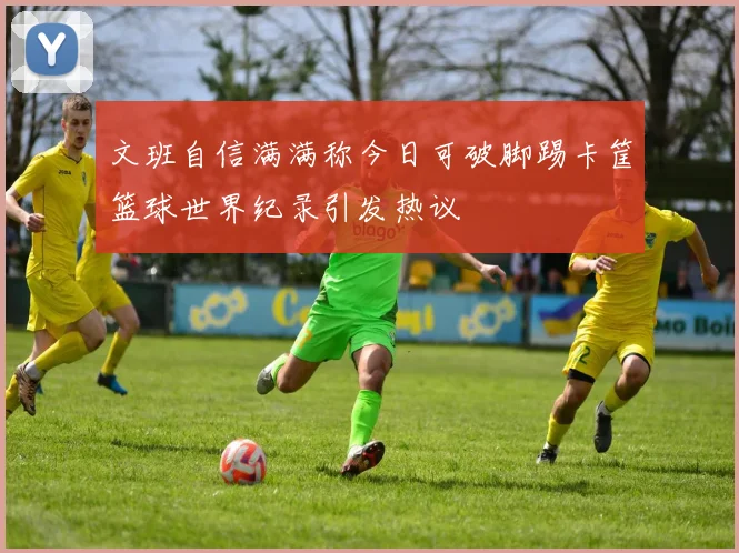 文班自信满满称今日可破脚踢卡筐篮球世界纪录引发热议