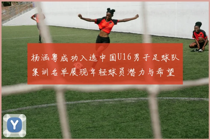 杨涵粤成功入选中国U16男子足球队集训名单展现年轻球员潜力与希望