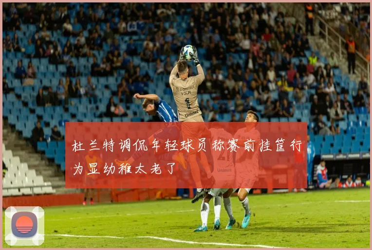 杜兰特调侃年轻球员称赛前挂筐行为显幼稚太老了