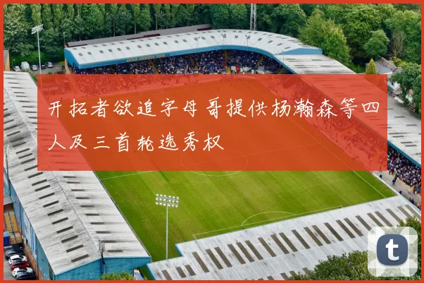 开拓者欲追字母哥提供杨瀚森等四人及三首轮选秀权