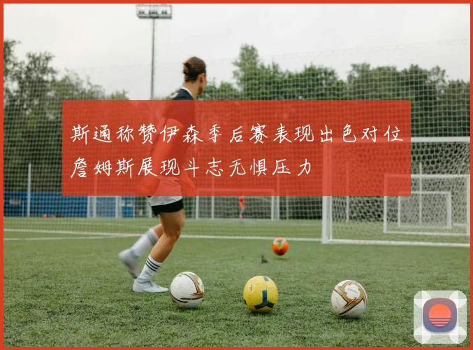 斯通称赞伊森季后赛表现出色对位詹姆斯展现斗志无惧压力